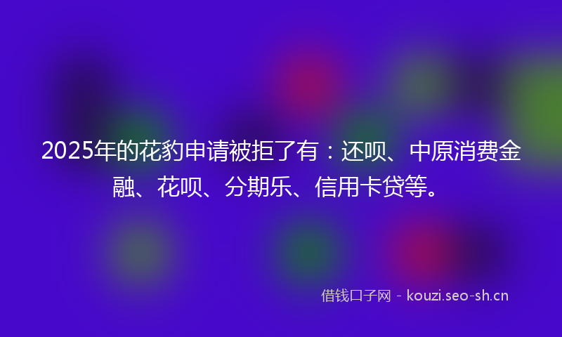 2025年的花豹申请被拒了有：还呗、中原消费金融、花呗、分期乐、信用卡贷等。