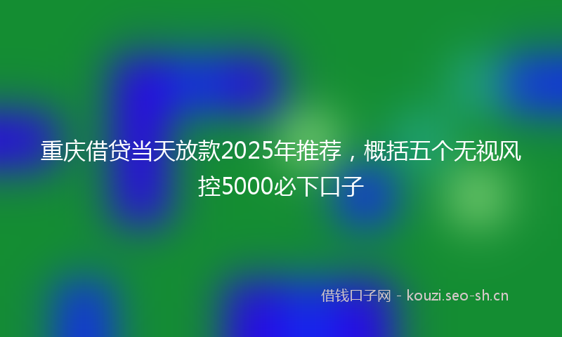 重庆借贷当天放款2025年推荐，概括五个无视风控5000必下口子