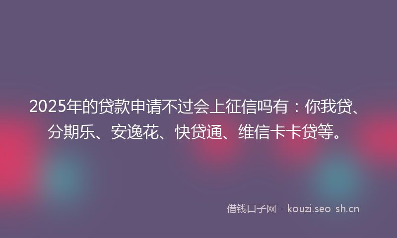 2025年的贷款申请不过会上征信吗有：你我贷、分期乐、安逸花、快贷通、维信卡卡贷等。