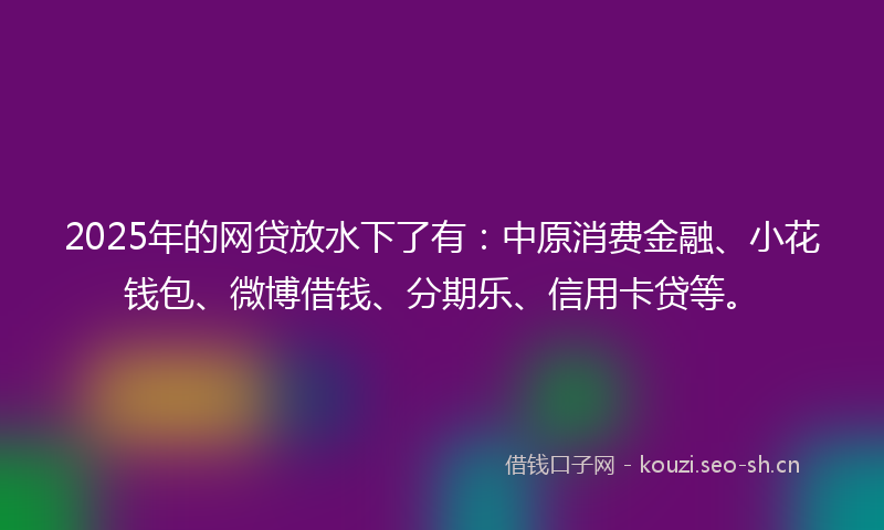 2025年的网贷放水下了有：中原消费金融、小花钱包、微博借钱、分期乐、信用卡贷等。