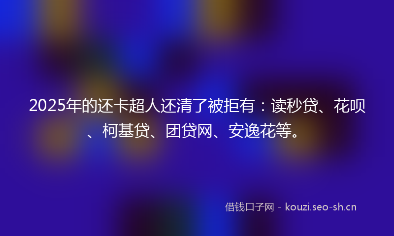2025年的还卡超人还清了被拒有：读秒贷、花呗、柯基贷、团贷网、安逸花等。