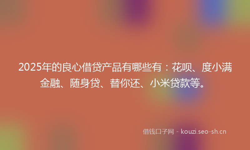 2025年的良心借贷产品有哪些有：花呗、度小满金融、随身贷、替你还、小米贷款等。