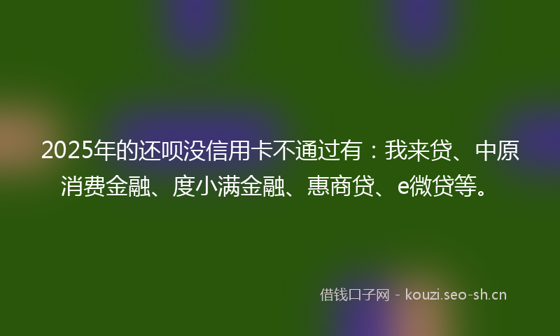 2025年的还呗没信用卡不通过有：我来贷、中原消费金融、度小满金融、惠商贷、e微贷等。