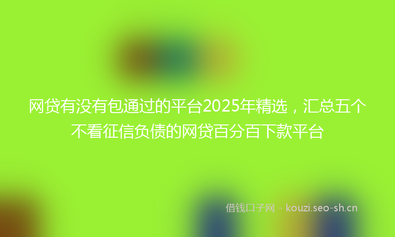 网贷有没有包通过的平台2025年精选，汇总五个不看征信负债的网贷百分百下款平台