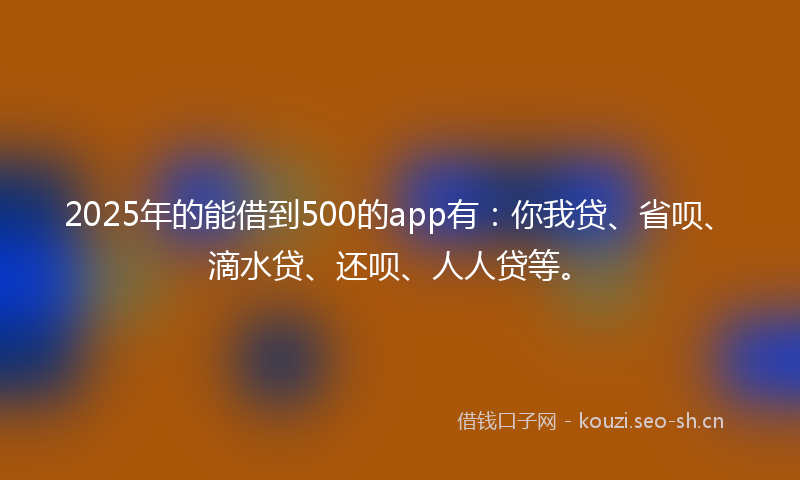 2025年的能借到500的app有：你我贷、省呗、滴水贷、还呗、人人贷等。