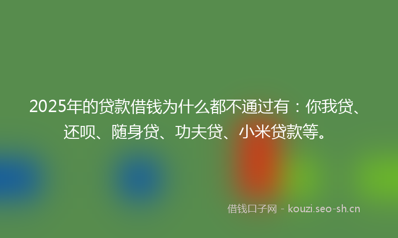 2025年的贷款借钱为什么都不通过有：你我贷、还呗、随身贷、功夫贷、小米贷款等。
