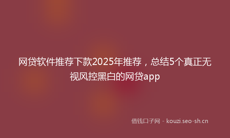 网贷软件推荐下款2025年推荐，总结5个真正无视风控黑白的网贷app