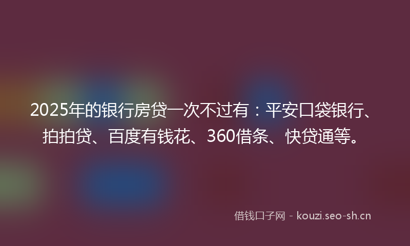 2025年的银行房贷一次不过有：平安口袋银行、拍拍贷、百度有钱花、360借条、快贷通等。