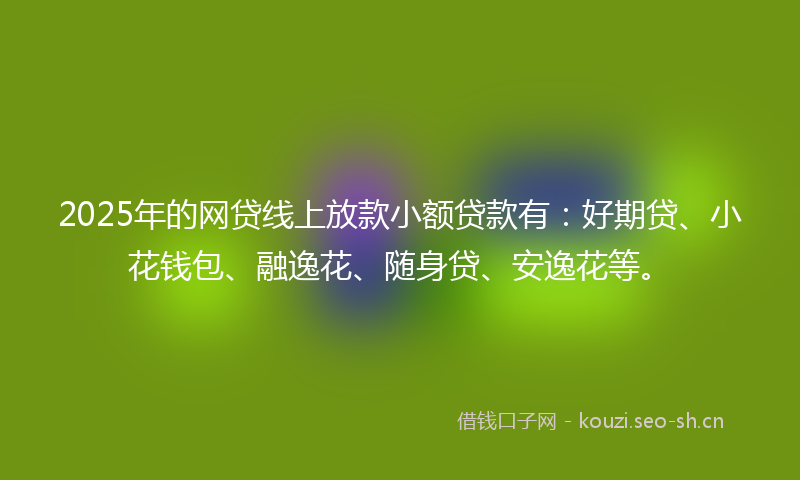 2025年的网贷线上放款小额贷款有：好期贷、小花钱包、融逸花、随身贷、安逸花等。