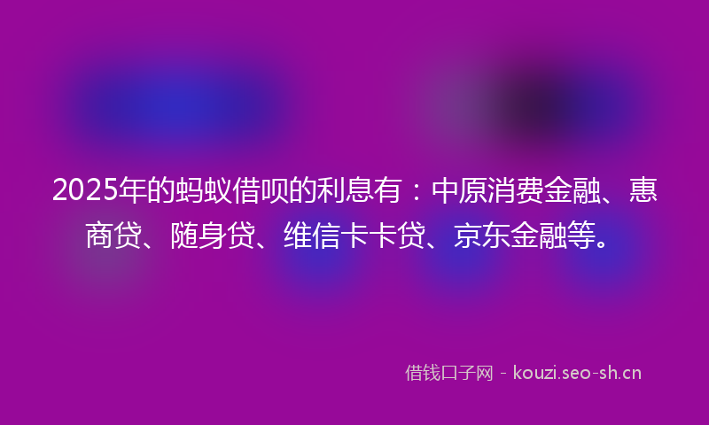 2025年的蚂蚁借呗的利息有：中原消费金融、惠商贷、随身贷、维信卡卡贷、京东金融等。