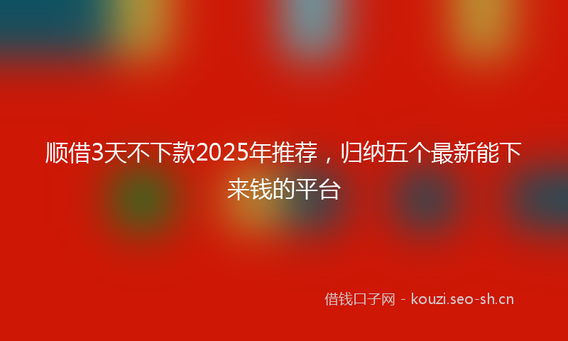 顺借3天不下款2025年推荐，归纳五个最新能下来钱的平台