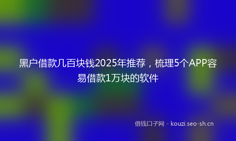 黑户借款几百块钱2025年推荐，梳理5个APP容易借款1万块的软件