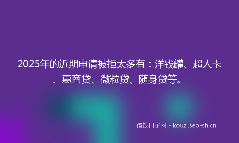 2025年的近期申请被拒太多有：洋钱罐、超人卡、惠商贷、微粒贷、随身贷等。