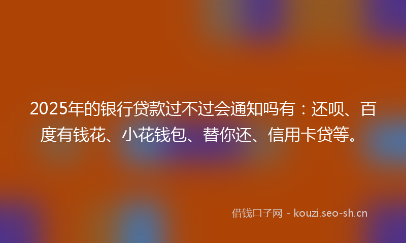 2025年的银行贷款过不过会通知吗有：还呗、百度有钱花、小花钱包、替你还、信用卡贷等。