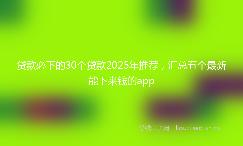 贷款必下的30个贷款2025年推荐，汇总五个最新能下来钱的app