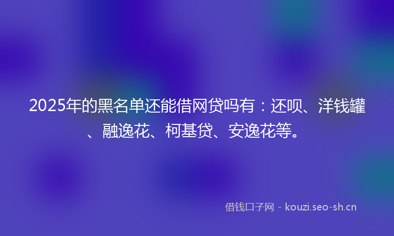 2025年的黑名单还能借网贷吗有：还呗、洋钱罐、融逸花、柯基贷、安逸花等。