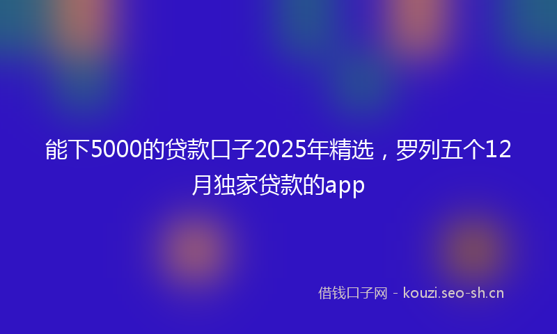 能下5000的贷款口子2025年精选，罗列五个12月独家贷款的app