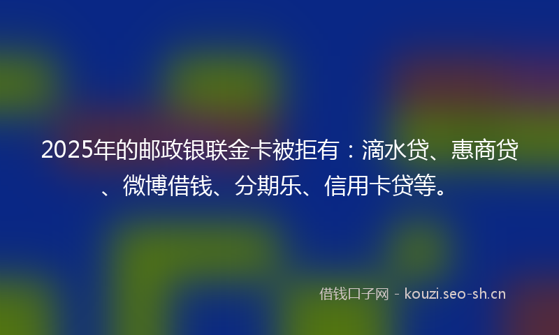 2025年的邮政银联金卡被拒有：滴水贷、惠商贷、微博借钱、分期乐、信用卡贷等。