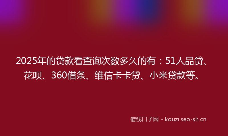 2025年的贷款看查询次数多久的有：51人品贷、花呗、360借条、维信卡卡贷、小米贷款等。