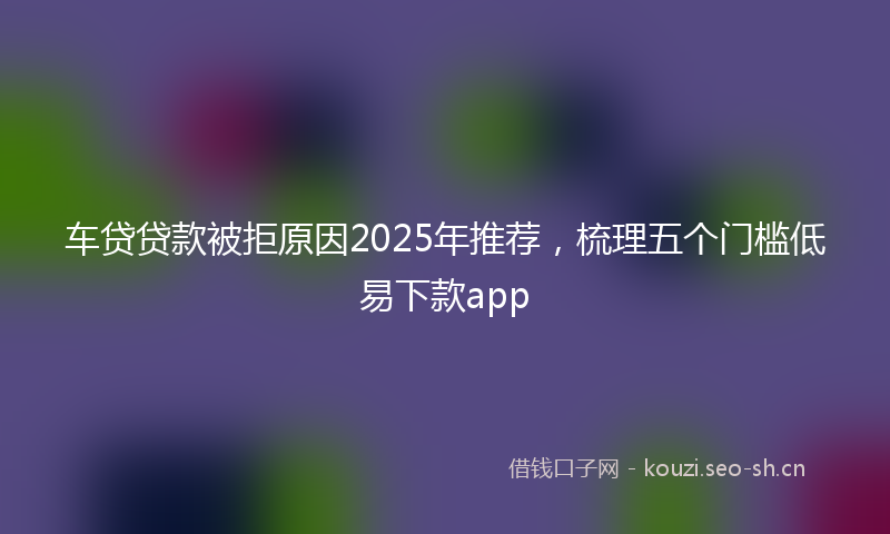 车贷贷款被拒原因2025年推荐，梳理五个门槛低易下款app