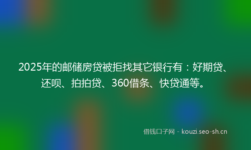 2025年的邮储房贷被拒找其它银行有：好期贷、还呗、拍拍贷、360借条、快贷通等。