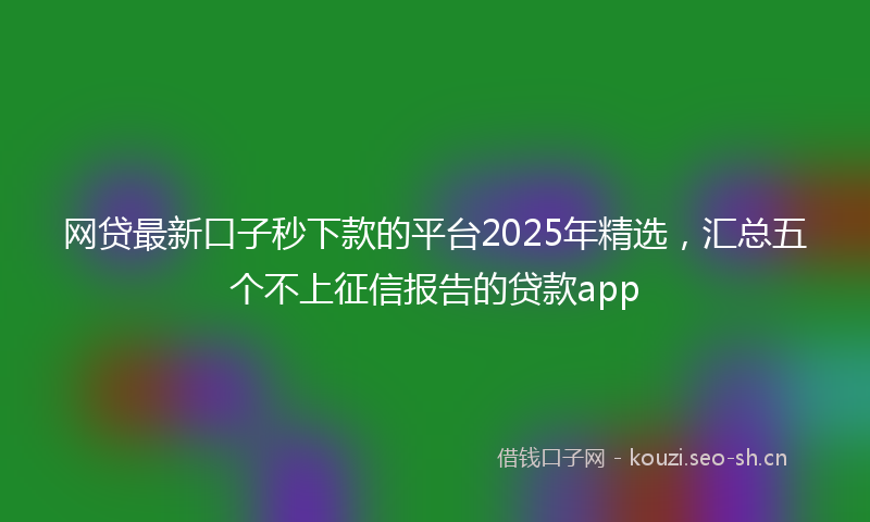 网贷最新口子秒下款的平台2025年精选，汇总五个不上征信报告的贷款app