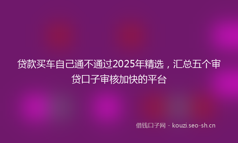 贷款买车自己通不通过2025年精选，汇总五个审贷口子审核加快的平台