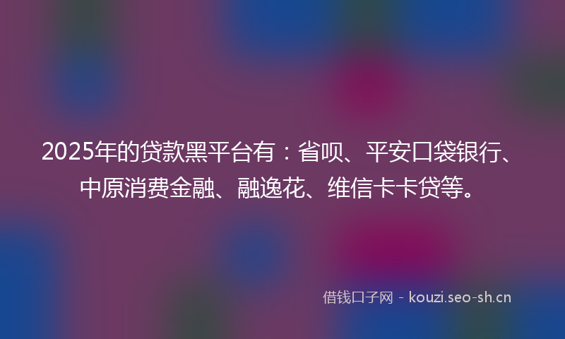 2025年的贷款黑平台有：省呗、平安口袋银行、中原消费金融、融逸花、维信卡卡贷等。