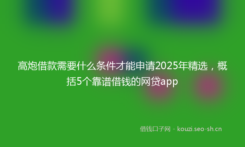高炮借款需要什么条件才能申请2025年精选，概括5个靠谱借钱的网贷app