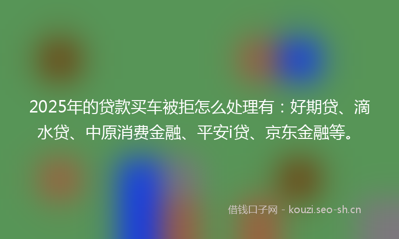 2025年的贷款买车被拒怎么处理有：好期贷、滴水贷、中原消费金融、平安i贷、京东金融等。