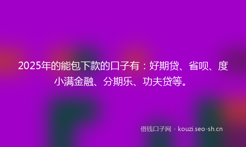 2025年的能包下款的口子有：好期贷、省呗、度小满金融、分期乐、功夫贷等。