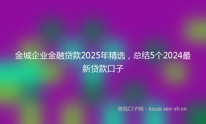金城企业金融贷款2025年精选，总结5个2024最新贷款口子
