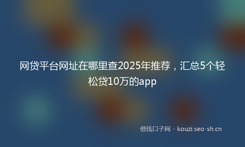 网贷平台网址在哪里查2025年推荐，汇总5个轻松贷10万的app