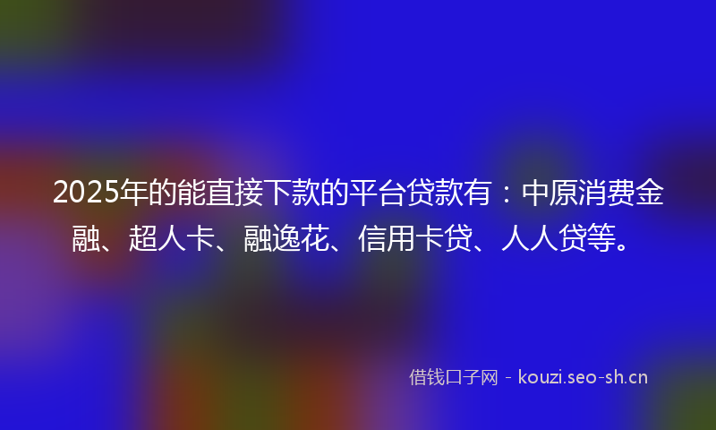 2025年的能直接下款的平台贷款有：中原消费金融、超人卡、融逸花、信用卡贷、人人贷等。