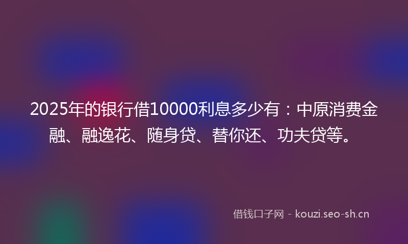 2025年的银行借10000利息多少有：中原消费金融、融逸花、随身贷、替你还、功夫贷等。
