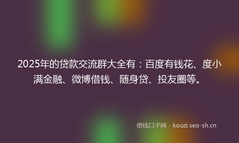 2025年的贷款交流群大全有：百度有钱花、度小满金融、微博借钱、随身贷、投友圈等。