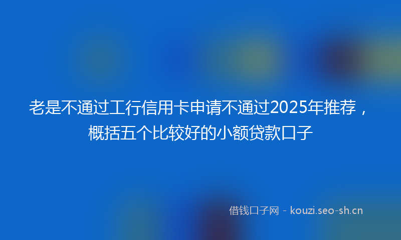老是不通过工行信用卡申请不通过2025年推荐，概括五个比较好的小额贷款口子