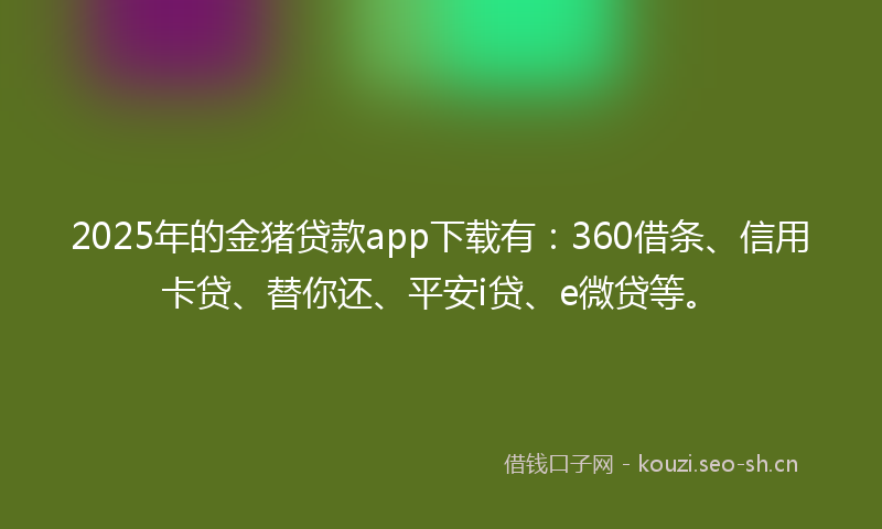 2025年的金猪贷款app下载有：360借条、信用卡贷、替你还、平安i贷、e微贷等。