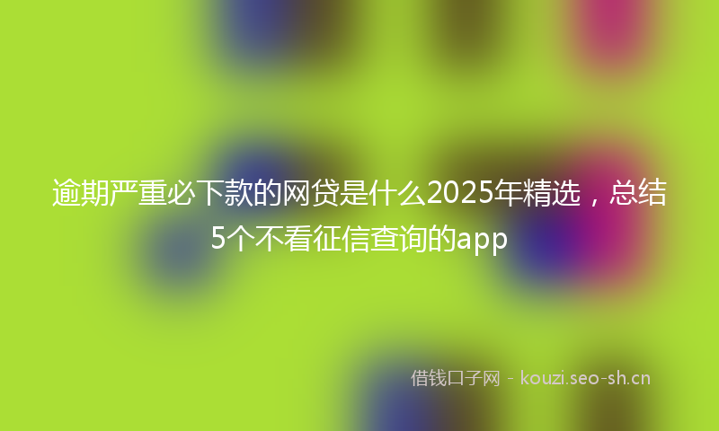 逾期严重必下款的网贷是什么2025年精选，总结5个不看征信查询的app
