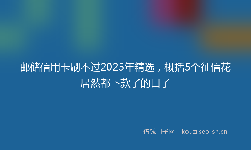 邮储信用卡刷不过2025年精选，概括5个征信花居然都下款了的口子