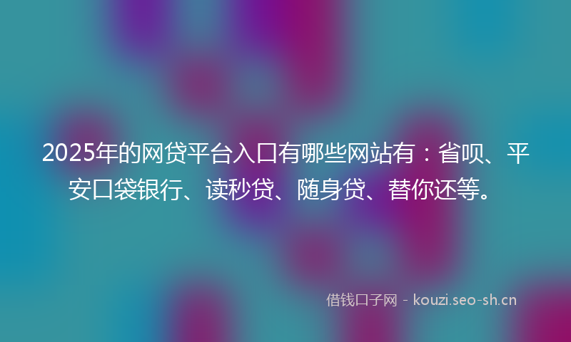 2025年的网贷平台入口有哪些网站有：省呗、平安口袋银行、读秒贷、随身贷、替你还等。