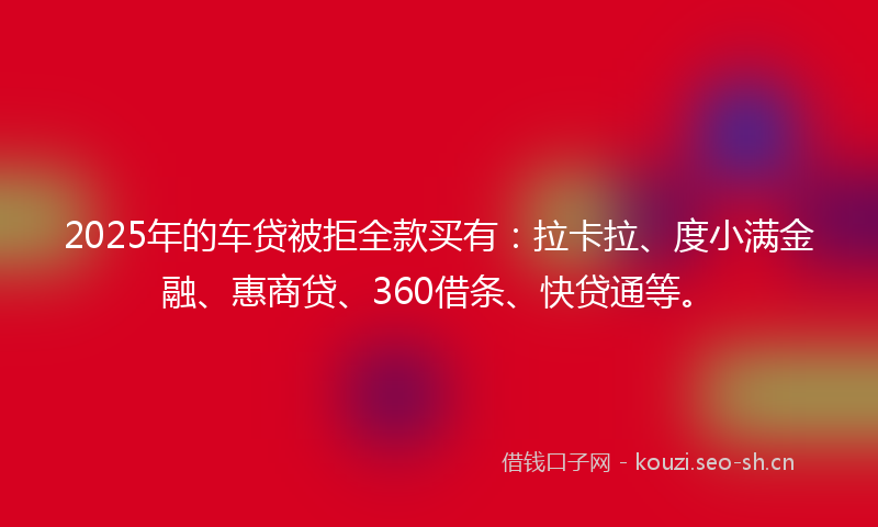 2025年的车贷被拒全款买有：拉卡拉、度小满金融、惠商贷、360借条、快贷通等。
