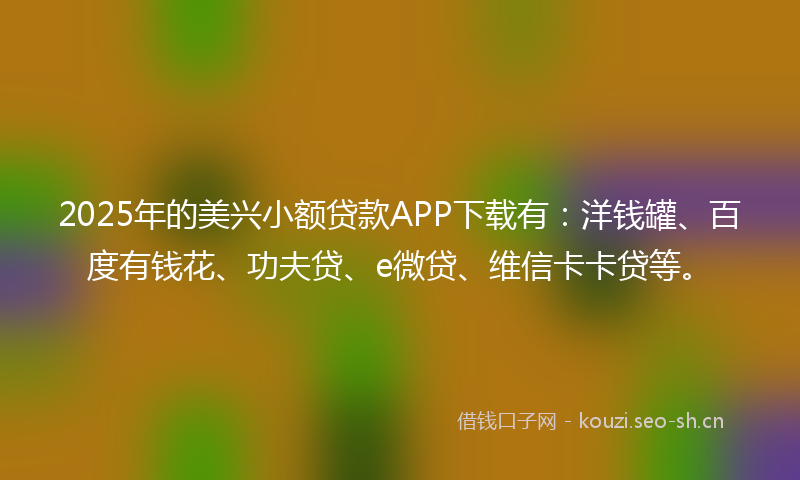 2025年的美兴小额贷款APP下载有：洋钱罐、百度有钱花、功夫贷、e微贷、维信卡卡贷等。
