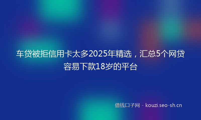 车贷被拒信用卡太多2025年精选，汇总5个网贷容易下款18岁的平台