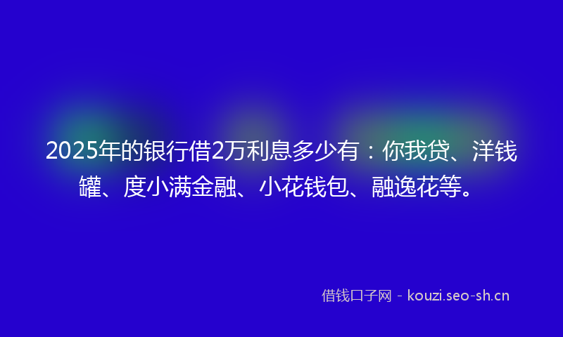 2025年的银行借2万利息多少有：你我贷、洋钱罐、度小满金融、小花钱包、融逸花等。