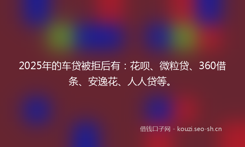2025年的车贷被拒后有：花呗、微粒贷、360借条、安逸花、人人贷等。