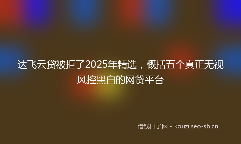 达飞云贷被拒了2025年精选，概括五个真正无视风控黑白的网贷平台