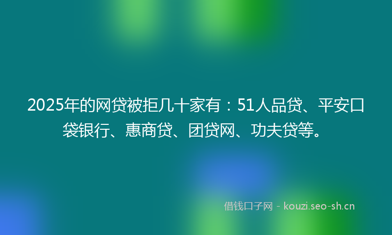 2025年的网贷被拒几十家有：51人品贷、平安口袋银行、惠商贷、团贷网、功夫贷等。