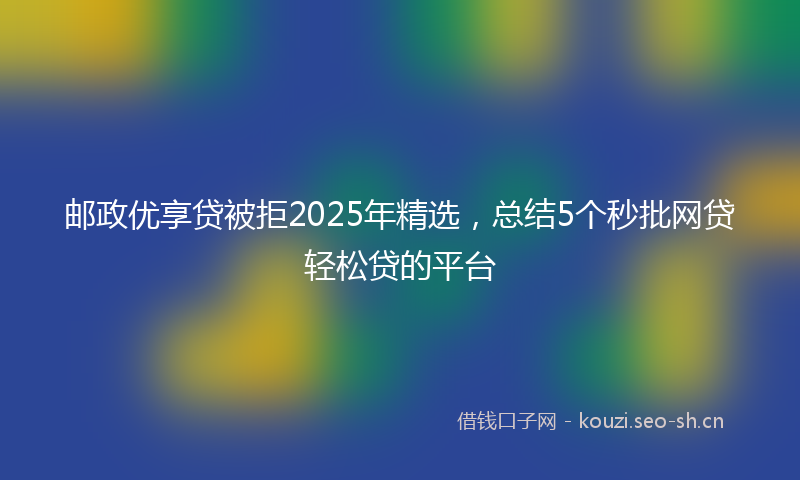 邮政优享贷被拒2025年精选，总结5个秒批网贷轻松贷的平台