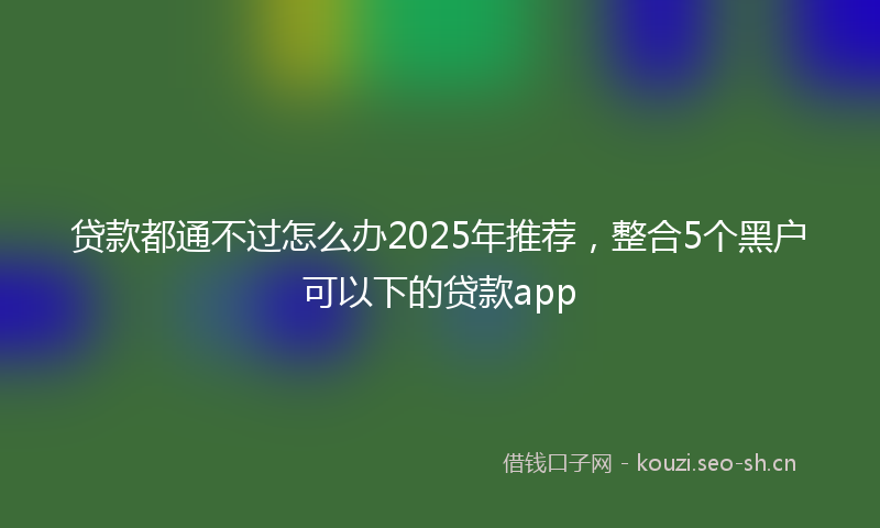 贷款都通不过怎么办2025年推荐，整合5个黑户可以下的贷款app